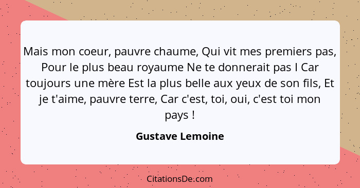 Mais mon coeur, pauvre chaume, Qui vit mes premiers pas, Pour le plus beau royaume Ne te donnerait pas I Car toujours une mère Est l... - Gustave Lemoine