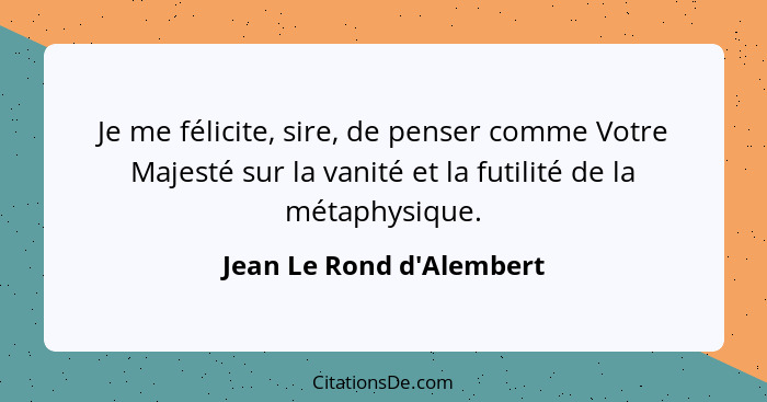 Je me félicite, sire, de penser comme Votre Majesté sur la vanité et la futilité de la métaphysique.... - Jean Le Rond d'Alembert