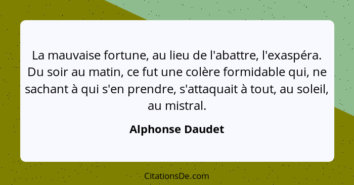 La mauvaise fortune, au lieu de l'abattre, l'exaspéra. Du soir au matin, ce fut une colère formidable qui, ne sachant à qui s'en pre... - Alphonse Daudet