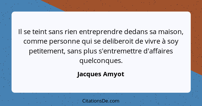 Il se teint sans rien entreprendre dedans sa maison, comme personne qui se deliberoit de vivre à soy petitement, sans plus s'entremett... - Jacques Amyot