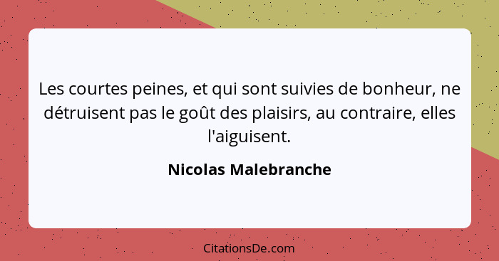 Les courtes peines, et qui sont suivies de bonheur, ne détruisent pas le goût des plaisirs, au contraire, elles l'aiguisent.... - Nicolas Malebranche