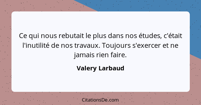 Ce qui nous rebutait le plus dans nos études, c'était l'inutilité de nos travaux. Toujours s'exercer et ne jamais rien faire.... - Valery Larbaud