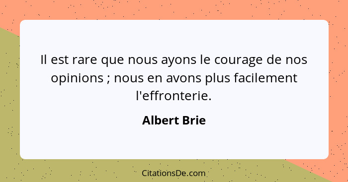 Il est rare que nous ayons le courage de nos opinions ; nous en avons plus facilement l'effronterie.... - Albert Brie