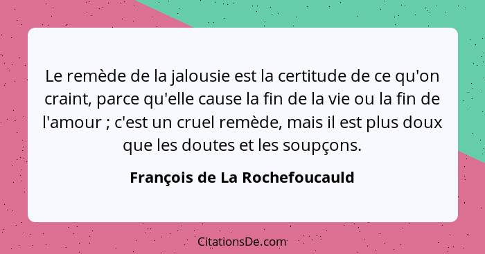 Le remède de la jalousie est la certitude de ce qu'on craint, parce qu'elle cause la fin de la vie ou la fin de l'amour... - François de La Rochefoucauld