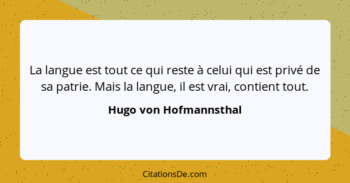 La langue est tout ce qui reste à celui qui est privé de sa patrie. Mais la langue, il est vrai, contient tout.... - Hugo von Hofmannsthal