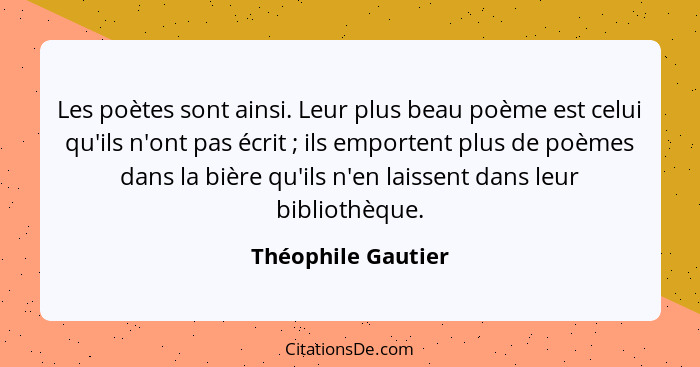 Les poètes sont ainsi. Leur plus beau poème est celui qu'ils n'ont pas écrit ; ils emportent plus de poèmes dans la bière qu'... - Théophile Gautier