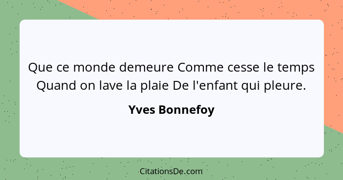 Que ce monde demeure Comme cesse le temps Quand on lave la plaie De l'enfant qui pleure.... - Yves Bonnefoy