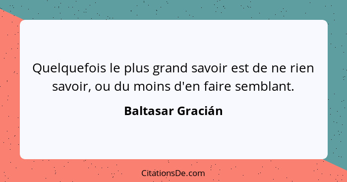 Quelquefois le plus grand savoir est de ne rien savoir, ou du moins d'en faire semblant.... - Baltasar Gracián