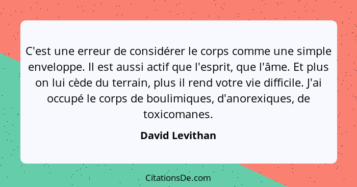 C'est une erreur de considérer le corps comme une simple enveloppe. Il est aussi actif que l'esprit, que l'âme. Et plus on lui cède d... - David Levithan