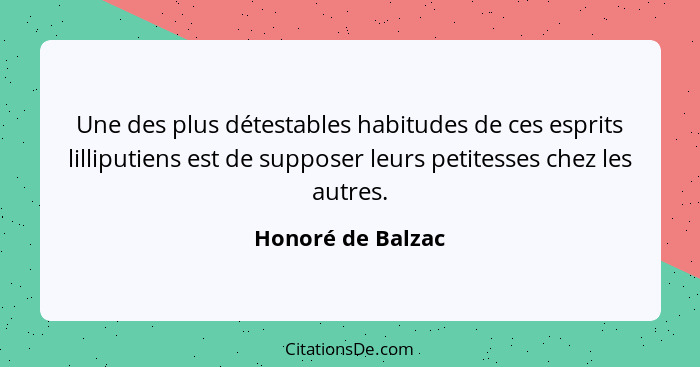 Une des plus détestables habitudes de ces esprits lilliputiens est de supposer leurs petitesses chez les autres.... - Honoré de Balzac