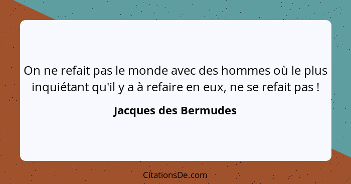 On ne refait pas le monde avec des hommes où le plus inquiétant qu'il y a à refaire en eux, ne se refait pas !... - Jacques des Bermudes