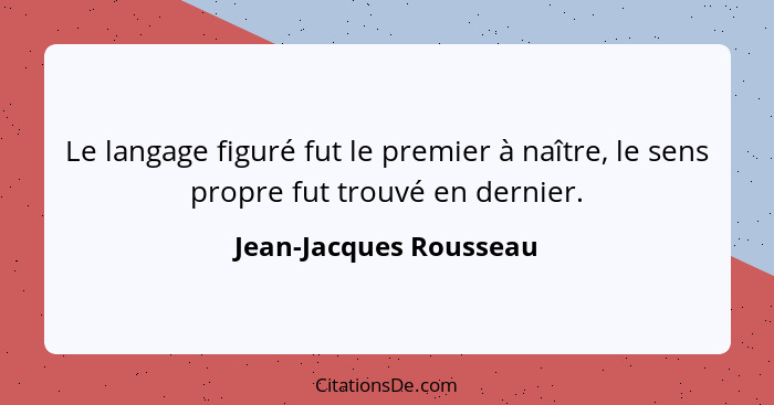 Le langage figuré fut le premier à naître, le sens propre fut trouvé en dernier.... - Jean-Jacques Rousseau