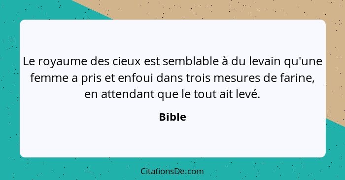 Le royaume des cieux est semblable à du levain qu'une femme a pris et enfoui dans trois mesures de farine, en attendant que le tout ait levé.... - Bible