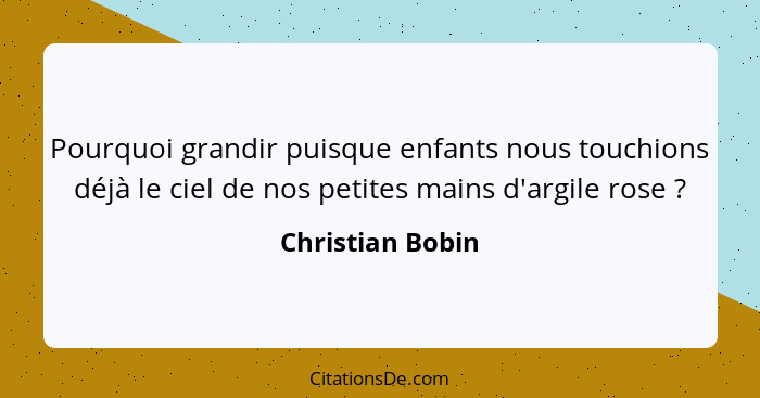 Pourquoi grandir puisque enfants nous touchions déjà le ciel de nos petites mains d'argile rose ?... - Christian Bobin