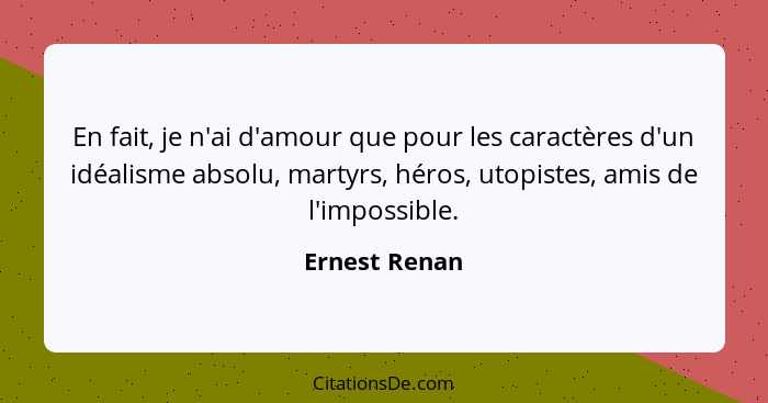En fait, je n'ai d'amour que pour les caractères d'un idéalisme absolu, martyrs, héros, utopistes, amis de l'impossible.... - Ernest Renan
