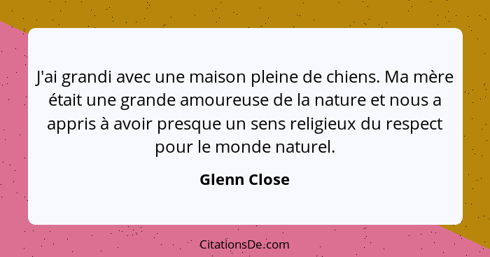 J'ai grandi avec une maison pleine de chiens. Ma mère était une grande amoureuse de la nature et nous a appris à avoir presque un sens r... - Glenn Close