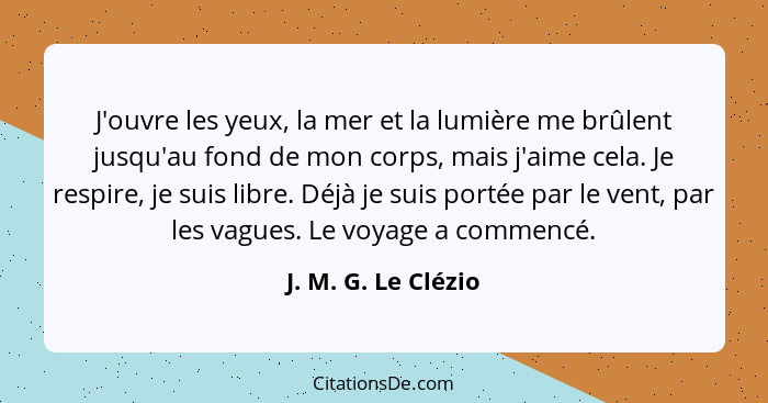 J'ouvre les yeux, la mer et la lumière me brûlent jusqu'au fond de mon corps, mais j'aime cela. Je respire, je suis libre. Déjà j... - J. M. G. Le Clézio