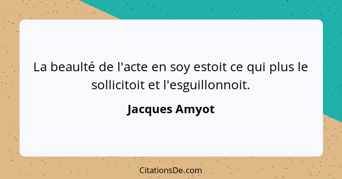 La beaulté de l'acte en soy estoit ce qui plus le sollicitoit et l'esguillonnoit.... - Jacques Amyot