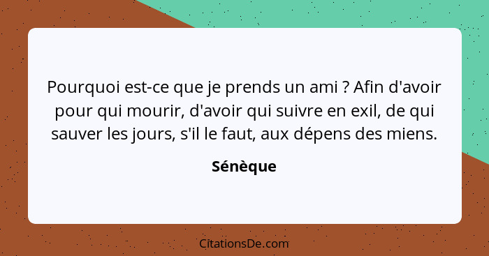 Pourquoi est-ce que je prends un ami ? Afin d'avoir pour qui mourir, d'avoir qui suivre en exil, de qui sauver les jours, s'il le faut,... - Sénèque