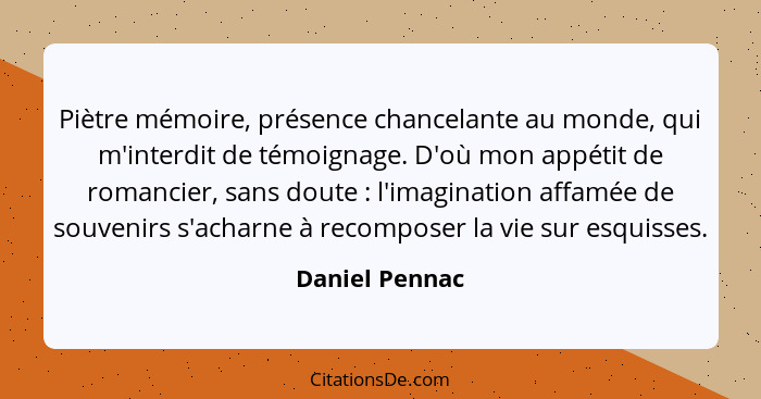 Piètre mémoire, présence chancelante au monde, qui m'interdit de témoignage. D'où mon appétit de romancier, sans doute : l'imagin... - Daniel Pennac