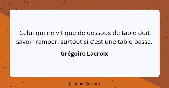Celui qui ne vit que de dessous de table doit savoir ramper, surtout si c'est une table basse.... - Grégoire Lacroix