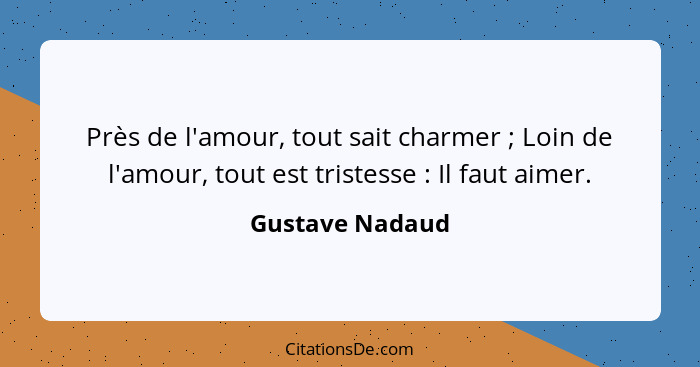 Près de l'amour, tout sait charmer ; Loin de l'amour, tout est tristesse : Il faut aimer.... - Gustave Nadaud