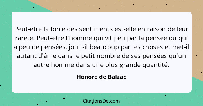 Peut-être la force des sentiments est-elle en raison de leur rareté. Peut-être l'homme qui vit peu par la pensée ou qui a peu de pe... - Honoré de Balzac