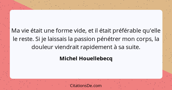 Ma vie était une forme vide, et il était préférable qu'elle le reste. Si je laissais la passion pénétrer mon corps, la douleur vi... - Michel Houellebecq