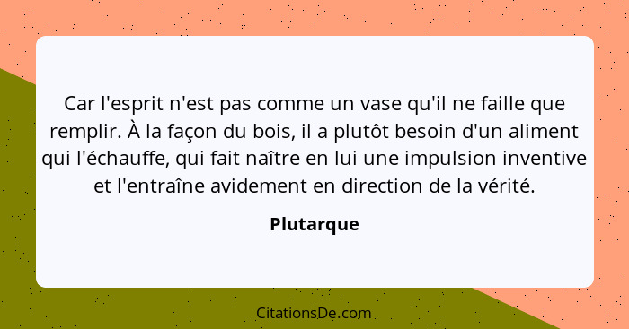 Car l'esprit n'est pas comme un vase qu'il ne faille que remplir. À la façon du bois, il a plutôt besoin d'un aliment qui l'échauffe, qui... - Plutarque