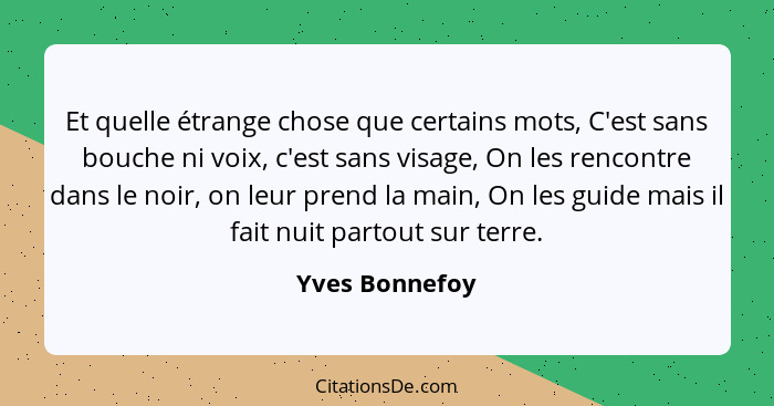 Et quelle étrange chose que certains mots, C'est sans bouche ni voix, c'est sans visage, On les rencontre dans le noir, on leur prend... - Yves Bonnefoy