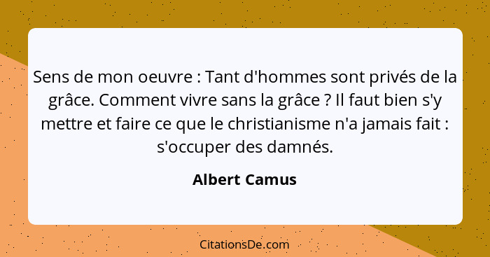 Sens de mon oeuvre : Tant d'hommes sont privés de la grâce. Comment vivre sans la grâce ? Il faut bien s'y mettre et faire ce... - Albert Camus