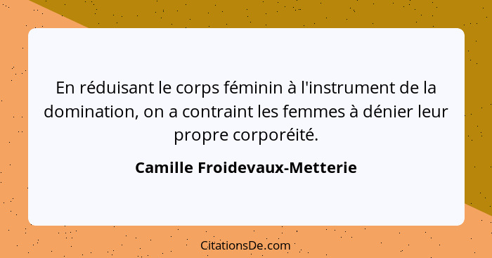 En réduisant le corps féminin à l'instrument de la domination, on a contraint les femmes à dénier leur propre corporéité... - Camille Froidevaux-Metterie