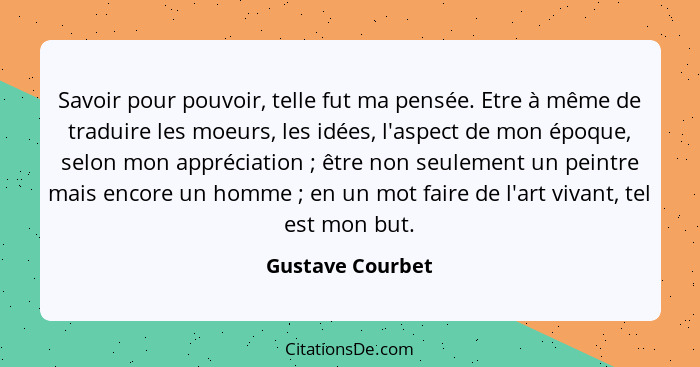 Savoir pour pouvoir, telle fut ma pensée. Etre à même de traduire les moeurs, les idées, l'aspect de mon époque, selon mon appréciat... - Gustave Courbet