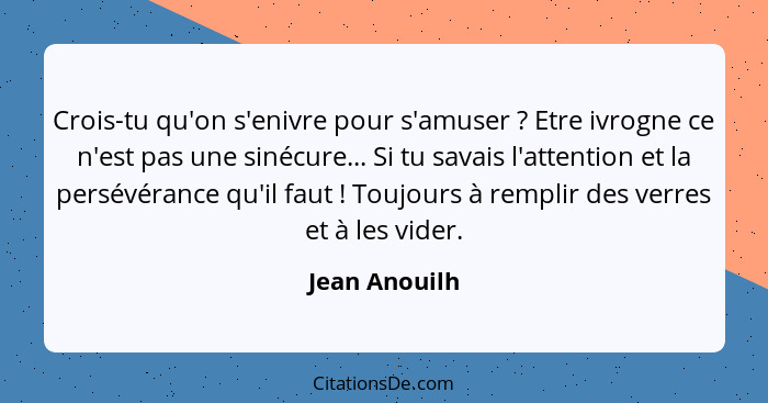 Crois-tu qu'on s'enivre pour s'amuser ? Etre ivrogne ce n'est pas une sinécure... Si tu savais l'attention et la persévérance qu'i... - Jean Anouilh