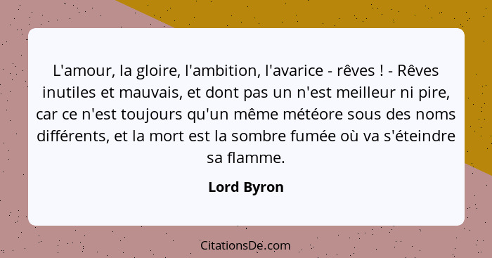 L'amour, la gloire, l'ambition, l'avarice - rêves ! - Rêves inutiles et mauvais, et dont pas un n'est meilleur ni pire, car ce n'est... - Lord Byron