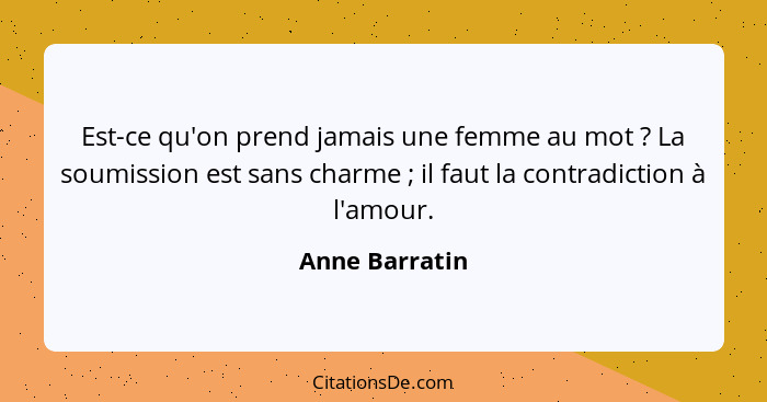 Est-ce qu'on prend jamais une femme au mot ? La soumission est sans charme ; il faut la contradiction à l'amour.... - Anne Barratin