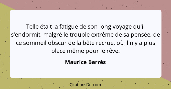 Telle était la fatigue de son long voyage qu'il s'endormit, malgré le trouble extrême de sa pensée, de ce sommeil obscur de la bête r... - Maurice Barrès