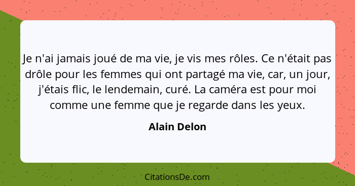 Je n'ai jamais joué de ma vie, je vis mes rôles. Ce n'était pas drôle pour les femmes qui ont partagé ma vie, car, un jour, j'étais flic... - Alain Delon