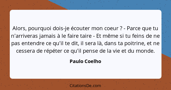 Alors, pourquoi dois-je écouter mon coeur ? - Parce que tu n'arriveras jamais à le faire taire - Et même si tu feins de ne pas ent... - Paulo Coelho