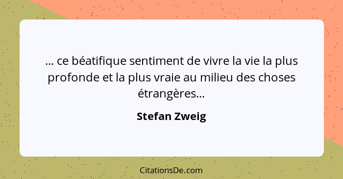 ... ce béatifique sentiment de vivre la vie la plus profonde et la plus vraie au milieu des choses étrangères...... - Stefan Zweig