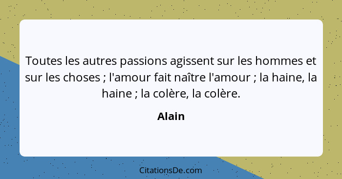 Toutes les autres passions agissent sur les hommes et sur les choses ; l'amour fait naître l'amour ; la haine, la haine ; la co... - Alain