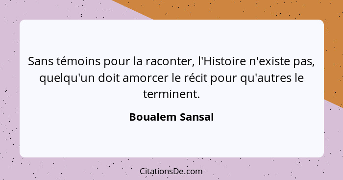 Sans témoins pour la raconter, l'Histoire n'existe pas, quelqu'un doit amorcer le récit pour qu'autres le terminent.... - Boualem Sansal