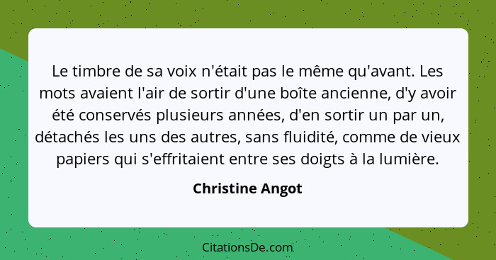 Le timbre de sa voix n'était pas le même qu'avant. Les mots avaient l'air de sortir d'une boîte ancienne, d'y avoir été conservés pl... - Christine Angot