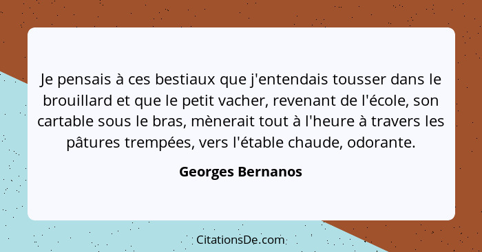 Je pensais à ces bestiaux que j'entendais tousser dans le brouillard et que le petit vacher, revenant de l'école, son cartable sous... - Georges Bernanos