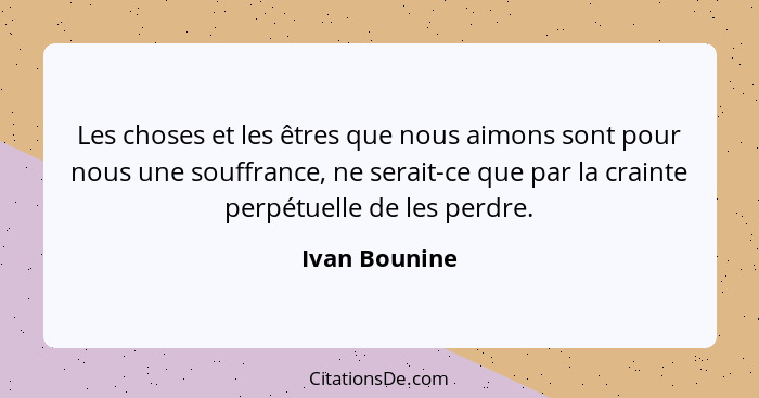 Les choses et les êtres que nous aimons sont pour nous une souffrance, ne serait-ce que par la crainte perpétuelle de les perdre.... - Ivan Bounine