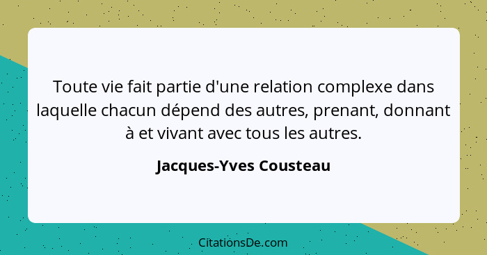 Toute vie fait partie d'une relation complexe dans laquelle chacun dépend des autres, prenant, donnant à et vivant avec tous l... - Jacques-Yves Cousteau