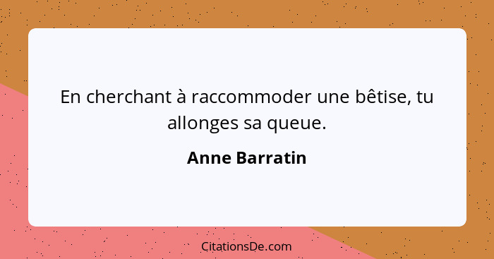 En cherchant à raccommoder une bêtise, tu allonges sa queue.... - Anne Barratin