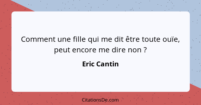 Comment une fille qui me dit être toute ouïe, peut encore me dire non ?... - Eric Cantin