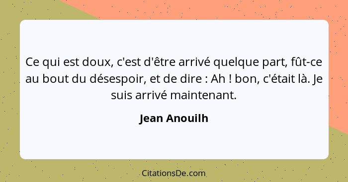 Ce qui est doux, c'est d'être arrivé quelque part, fût-ce au bout du désespoir, et de dire : Ah ! bon, c'était là. Je suis ar... - Jean Anouilh