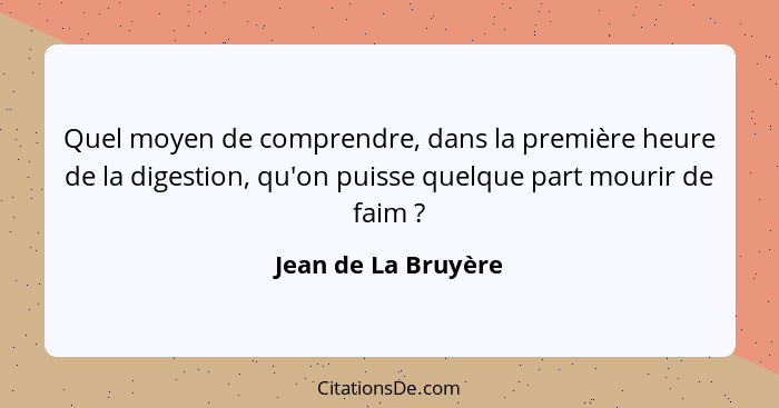 Quel moyen de comprendre, dans la première heure de la digestion, qu'on puisse quelque part mourir de faim ?... - Jean de La Bruyère